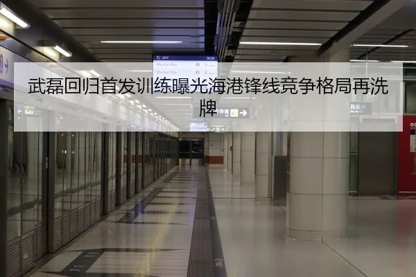 武磊回归首发训练曝光海港锋线竞争格局再洗牌