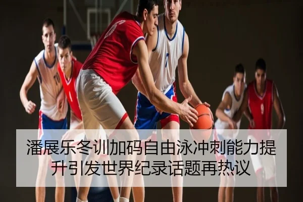 潘展乐冬训加码自由泳冲刺能力提升引发世界纪录话题再热议