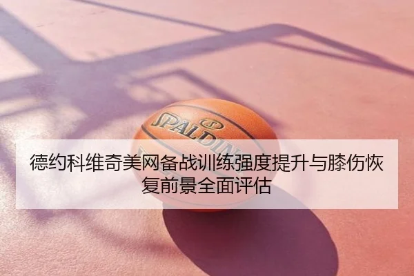 德约科维奇美网备战训练强度提升与膝伤恢复前景全面评估